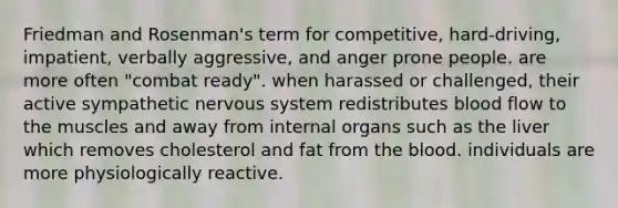 Friedman and Rosenman's term for competitive, hard-driving, impatient, verbally aggressive, and anger prone people. are more often "combat ready". when harassed or challenged, their active sympathetic nervous system redistributes blood flow to the muscles and away from internal organs such as the liver which removes cholesterol and fat from the blood. individuals are more physiologically reactive.