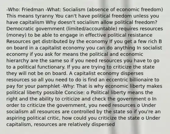 -Who: Friedman -What: Socialism (absence of economic freedom) This means tyranny You can't have political freedom unless you have capitalism Why doesn't socialism allow political freedom? Democratic government (limited/accountable) requires resources (money) to be able to engage in effective political resistance Resources get distributed by the economy If you get a few rich B on board in a capitalist economy you can do anything In socialist economy if you ask for means the political and economic hierarchy are the same so if you need resources you have to go to a political functionary. If you are trying to criticize the state they will not be on board. A capitalist economy disperses resources so all you need to do is find an eccentric billionaire to pay for your pamphlet -Why: That is why economic liberty makes political liberty possible Concise: o Political liberty means the right and the ability to criticize and check the government o In order to criticize the government, you need resources o Under socialism all resources are controlled by the state so if you're an aspiring political critic, how could you criticize the state o Under capitalism, resources are relatively dispersed