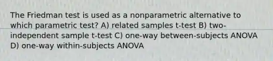 The Friedman test is used as a nonparametric alternative to which parametric test? A) related samples t-test B) two-independent sample t-test C) one-way between-subjects ANOVA D) one-way within-subjects ANOVA