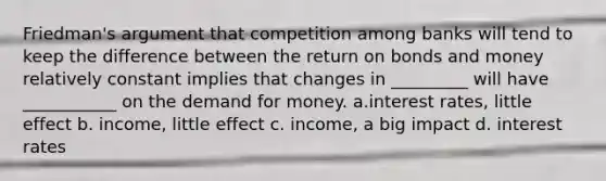 Friedman's argument that competition among banks will tend to keep the difference between the return on bonds and money relatively constant implies that changes in _________ will have ___________ on the demand for money. a.interest rates, little effect b. income, little effect c. income, a big impact d. interest rates