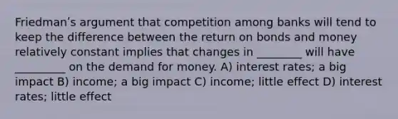 Friedmanʹs argument that competition among banks will tend to keep the difference between the return on bonds and money relatively constant implies that changes in ________ will have _________ on the demand for money. A) interest rates; a big impact B) income; a big impact C) income; little effect D) interest rates; little effect