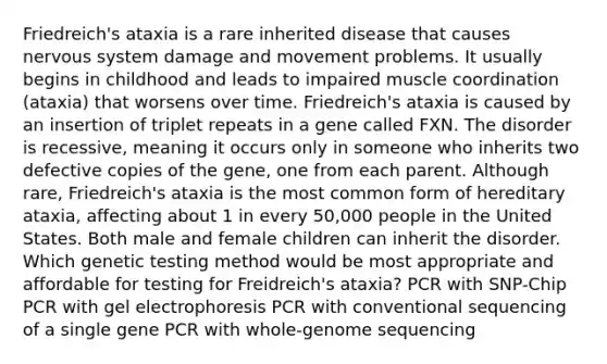 Friedreich's ataxia is a rare inherited disease that causes <a href='https://www.questionai.com/knowledge/kThdVqrsqy-nervous-system' class='anchor-knowledge'>nervous system</a> damage and movement problems. It usually begins in childhood and leads to impaired muscle coordination (ataxia) that worsens over time. Friedreich's ataxia is caused by an insertion of triplet repeats in a gene called FXN. The disorder is recessive, meaning it occurs only in someone who inherits two defective copies of the gene, one from each parent. Although rare, Friedreich's ataxia is the most common form of hereditary ataxia, affecting about 1 in every 50,000 people in the United States. Both male and female children can inherit the disorder. Which genetic testing method would be most appropriate and affordable for testing for Freidreich's ataxia? PCR with SNP-Chip PCR with gel electrophoresis PCR with conventional sequencing of a single gene PCR with whole-genome sequencing