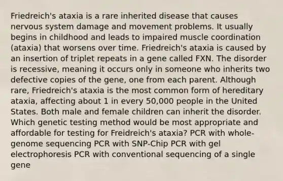 Friedreich's ataxia is a rare inherited disease that causes nervous system damage and movement problems. It usually begins in childhood and leads to impaired muscle coordination (ataxia) that worsens over time. Friedreich's ataxia is caused by an insertion of triplet repeats in a gene called FXN. The disorder is recessive, meaning it occurs only in someone who inherits two defective copies of the gene, one from each parent. Although rare, Friedreich's ataxia is the most common form of hereditary ataxia, affecting about 1 in every 50,000 people in the United States. Both male and female children can inherit the disorder. Which genetic testing method would be most appropriate and affordable for testing for Freidreich's ataxia? PCR with whole-genome sequencing PCR with SNP-Chip PCR with gel electrophoresis PCR with conventional sequencing of a single gene