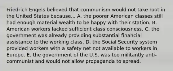 Friedrich Engels believed that communism would not take root in the United States because... A. the poorer American classes still had enough material wealth to be happy with their station. B. American workers lacked sufficient class consciousness. C. the government was already providing substantial financial assistance to the working class. D. the Social Security system provided workers with a safety net not available to workers in Europe. E. the government of the U.S. was too militantly anti-communist and would not allow propaganda to spread.