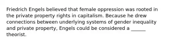 Friedrich Engels believed that female oppression was rooted in the private property rights in capitalism. Because he drew connections between underlying systems of gender inequality and private property, Engels could be considered a ______ theorist.