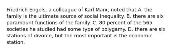 Friedrich Engels, a colleague of Karl Marx, noted that A. the family is the ultimate source of social inequality. B. there are six paramount functions of the family. C. 80 percent of the 565 societies he studied had some type of polygamy. D. there are six stations of divorce, but the most important is the economic station.