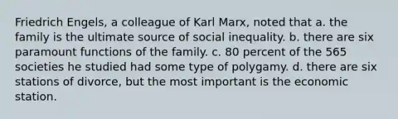 Friedrich Engels, a colleague of Karl Marx, noted that a. the family is the ultimate source of social inequality. b. there are six paramount functions of the family. c. 80 percent of the 565 societies he studied had some type of polygamy. d. there are six stations of divorce, but the most important is the economic station.