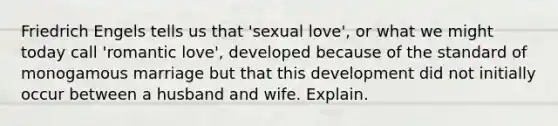 Friedrich Engels tells us that 'sexual love', or what we might today call 'romantic love', developed because of the standard of monogamous marriage but that this development did not initially occur between a husband and wife. Explain.