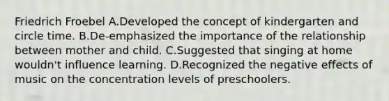 Friedrich Froebel A.Developed the concept of kindergarten and circle time. B.De-emphasized the importance of the relationship between mother and child. C.Suggested that singing at home wouldn't influence learning. D.Recognized the negative effects of music on the concentration levels of preschoolers.