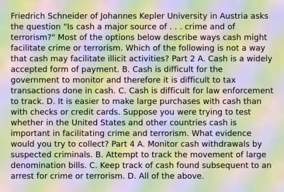 Friedrich Schneider of Johannes Kepler University in Austria asks the question​ "Is cash a major source of . . . crime and of​ terrorism?" Most of the options below describe ways cash might facilitate crime or terrorism. Which of the following is not a way that cash may facilitate illicit​ activities? Part 2 A. Cash is a widely accepted form of payment. B. Cash is difficult for the government to monitor and therefore it is difficult to tax transactions done in cash. C. Cash is difficult for law enforcement to track. D. It is easier to make large purchases with cash than with checks or credit cards. Suppose you were trying to test whether in the United States and other countries cash is important in facilitating crime and terrorism. What evidence would you try to​ collect? Part 4 A. Monitor cash withdrawals by suspected criminals. B. Attempt to track the movement of large denomination bills. C. Keep track of cash found subsequent to an arrest for crime or terrorism. D. All of the above.