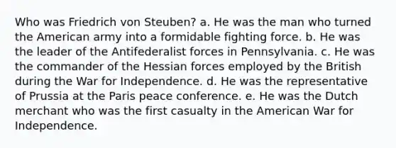 Who was Friedrich von Steuben? a. He was the man who turned the American army into a formidable fighting force. b. He was the leader of the Antifederalist forces in Pennsylvania. c. He was the commander of the Hessian forces employed by the British during the War for Independence. d. He was the representative of Prussia at the Paris peace conference. e. He was the Dutch merchant who was the first casualty in the American War for Independence.