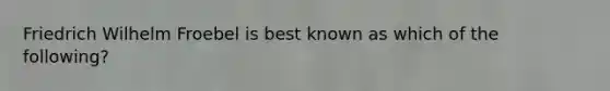 Friedrich Wilhelm Froebel is best known as which of the following?