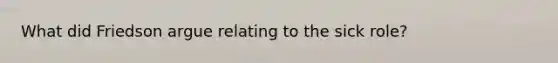 What did Friedson argue relating to the sick role?