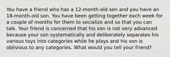 You have a friend who has a 12-month-old son and you have an 18-month-old son. You have been getting together each week for a couple of months for them to socialize and so that you can talk. Your friend is concerned that his son is not very advanced because your son systematically and deliberately separates his various toys into categories while he plays and his son is oblivious to any categories. What would you tell your friend?