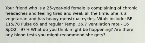 Your friend who is a 25-year-old female is complaining of chronic headaches and feeling tired and weak all the time. She is a vegetarian and has heavy menstrual cycles. Vitals include: BP 115/78 Pulse 65 and regular Temp. 36.7 Ventilation rate - 16 SpO2 - 97% What do you think might be happening? Are there any blood tests you might recommend she gets?