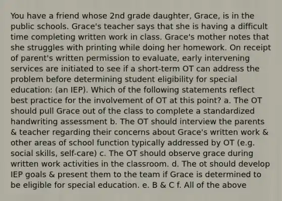 You have a friend whose 2nd grade daughter, Grace, is in the public schools. Grace's teacher says that she is having a difficult time completing written work in class. Grace's mother notes that she struggles with printing while doing her homework. On receipt of parent's written permission to evaluate, early intervening services are initiated to see if a short-term OT can address the problem before determining student eligibility for special education: (an IEP). Which of the following statements reflect best practice for the involvement of OT at this point? a. The OT should pull Grace out of the class to complete a standardized handwriting assessment b. The OT should interview the parents & teacher regarding their concerns about Grace's written work & other areas of school function typically addressed by OT (e.g. social skills, self-care) c. The OT should observe grace during written work activities in the classroom. d. The ot should develop IEP goals & present them to the team if Grace is determined to be eligible for special education. e. B & C f. All of the above