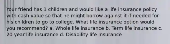 Your friend has 3 children and would like a life insurance policy with cash value so that he might borrow against it if needed for his children to go to college. What life insurance option would you recommend? a. Whole life insurance b. Term life insurance c. 20 year life insurance d. Disability life insurance