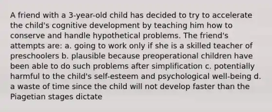 A friend with a 3-year-old child has decided to try to accelerate the child's cognitive development by teaching him how to conserve and handle hypothetical problems. The friend's attempts are: a. going to work only if she is a skilled teacher of preschoolers b. plausible because preoperational children have been able to do such problems after simplification c. potentially harmful to the child's self-esteem and psychological well-being d. a waste of time since the child will not develop faster than the Piagetian stages dictate