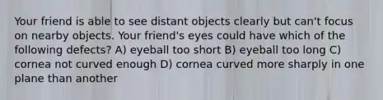 Your friend is able to see distant objects clearly but can't focus on nearby objects. Your friend's eyes could have which of the following defects? A) eyeball too short B) eyeball too long C) cornea not curved enough D) cornea curved more sharply in one plane than another