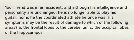 Your friend was in an accident, and although his intelligence and personality are unchanged, he is no longer able to play his guitar, nor is he the coordinated athlete he once was. His symptoms may be the result of damage to which of the following areas? a. ​the frontal lobes b. ​the cerebellum c. ​the occipital lobes d. ​the hippocampus