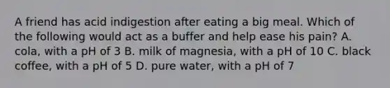 A friend has acid indigestion after eating a big meal. Which of the following would act as a buffer and help ease his pain? A. cola, with a pH of 3 B. milk of magnesia, with a pH of 10 C. black coffee, with a pH of 5 D. pure water, with a pH of 7