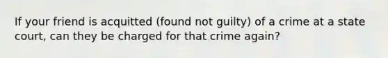 If your friend is acquitted (found not guilty) of a crime at a state court, can they be charged for that crime again?