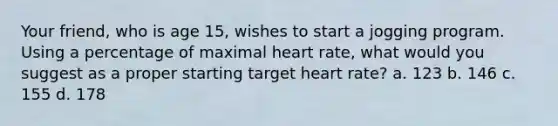 Your friend, who is age 15, wishes to start a jogging program. Using a percentage of maximal heart rate, what would you suggest as a proper starting target heart rate? a. 123 b. 146 c. 155 d. 178