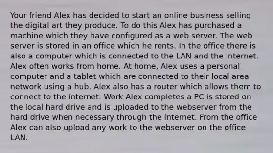 Your friend Alex has decided to start an online business selling the digital art they produce. To do this Alex has purchased a machine which they have configured as a web server. The web server is stored in an office which he rents. In the office there is also a computer which is connected to the LAN and the internet. Alex often works from home. At home, Alex uses a personal computer and a tablet which are connected to their local area network using a hub. Alex also has a router which allows them to connect to the internet. Work Alex completes a PC is stored on the local hard drive and is uploaded to the webserver from the hard drive when necessary through the internet. From the office Alex can also upload any work to the webserver on the office LAN.