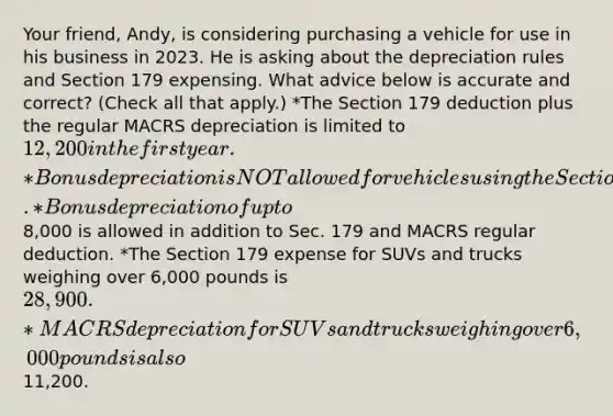 Your friend, Andy, is considering purchasing a vehicle for use in his business in 2023. He is asking about the depreciation rules and Section 179 expensing. What advice below is accurate and correct? (Check all that apply.) *The Section 179 deduction plus the regular MACRS depreciation is limited to 12,200 in the first year. *Bonus depreciation is NOT allowed for vehicles using the Section 179 deduction. *Bonus depreciation of up to8,000 is allowed in addition to Sec. 179 and MACRS regular deduction. *The Section 179 expense for SUVs and trucks weighing over 6,000 pounds is 28,900. *MACRS depreciation for SUVs and trucks weighing over 6,000 pounds is also11,200.