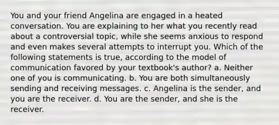 You and your friend Angelina are engaged in a heated conversation. You are explaining to her what you recently read about a controversial topic, while she seems anxious to respond and even makes several attempts to interrupt you. Which of the following statements is true, according to the model of communication favored by your textbook's author? a. Neither one of you is communicating. b. You are both simultaneously sending and receiving messages. c. Angelina is the sender, and you are the receiver. d. You are the sender, and she is the receiver.