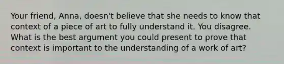 Your friend, Anna, doesn't believe that she needs to know that context of a piece of art to fully understand it. You disagree. What is the best argument you could present to prove that context is important to the understanding of a work of art?