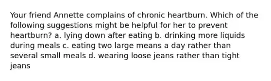 Your friend Annette complains of chronic heartburn. Which of the following suggestions might be helpful for her to prevent heartburn? a. lying down after eating b. drinking more liquids during meals c. eating two large means a day rather than several small meals d. wearing loose jeans rather than tight jeans