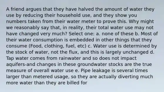 A friend argues that they have halved the amount of water they use by reducing their household use, and they show you numbers taken from their water meter to prove this. Why might we reasonably say that, in reality, their total water use may not have changed very much? Select one: a. none of these b. Most of their water consumption is embedded in other things that they consume (Food, clothing, fuel, etc) c. Water use is determined by the stock of water, not the flux, and this is largely unchanged d. Tap water comes from rainwater and so does not impact aquifers-and changes in these groundwater stocks are the true measure of overall water use e. Pipe leakage is several times larger than metered usage, so they are actually diverting much more water than they are billed for