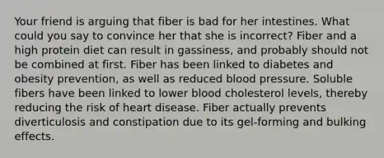 Your friend is arguing that fiber is bad for her intestines. What could you say to convince her that she is incorrect? Fiber and a high protein diet can result in gassiness, and probably should not be combined at first. Fiber has been linked to diabetes and obesity prevention, as well as reduced blood pressure. Soluble fibers have been linked to lower blood cholesterol levels, thereby reducing the risk of heart disease. Fiber actually prevents diverticulosis and constipation due to its gel-forming and bulking effects.