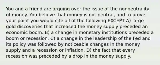 You and a friend are arguing over the issue of the nonneutrality of money. You believe that money is not neutral, and to prove your point you would cite all of the following EXCEPT A) large gold discoveries that increased the money supply preceded an economic boom. B) a change in monetary institutions preceded a boom or recession. C) a change in the leadership of the Fed and its policy was followed by noticeable changes in the money supply and a recession or inflation. D) the fact that every recession was preceded by a drop in the money supply.