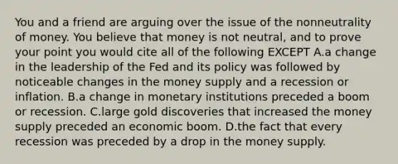 You and a friend are arguing over the issue of the nonneutrality of money. You believe that money is not neutral, and to prove your point you would cite all of the following EXCEPT A.a change in the leadership of the Fed and its policy was followed by noticeable changes in the money supply and a recession or inflation. B.a change in monetary institutions preceded a boom or recession. C.large gold discoveries that increased the money supply preceded an economic boom. D.the fact that every recession was preceded by a drop in the money supply.