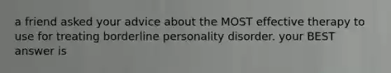 a friend asked your advice about the MOST effective therapy to use for treating borderline personality disorder. your BEST answer is