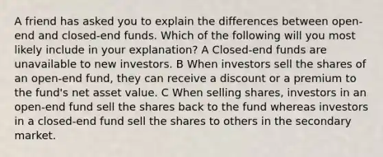 A friend has asked you to explain the differences between open-end and closed-end funds. Which of the following will you most likely include in your explanation? A Closed-end funds are unavailable to new investors. B When investors sell the shares of an open-end fund, they can receive a discount or a premium to the fund's net asset value. C When selling shares, investors in an open-end fund sell the shares back to the fund whereas investors in a closed-end fund sell the shares to others in the secondary market.