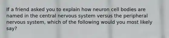 If a friend asked you to explain how neuron cell bodies are named in the central nervous system versus the peripheral nervous system, which of the following would you most likely say?