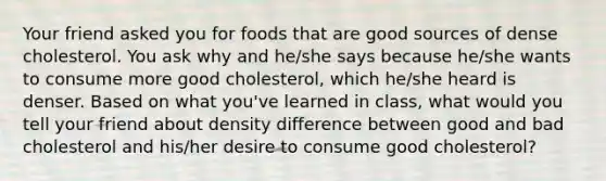 Your friend asked you for foods that are good sources of dense cholesterol. You ask why and he/she says because he/she wants to consume more good cholesterol, which he/she heard is denser. Based on what you've learned in class, what would you tell your friend about density difference between good and bad cholesterol and his/her desire to consume good cholesterol?