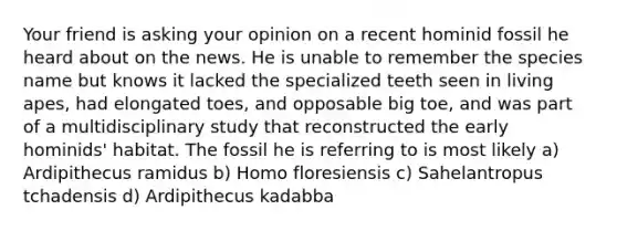 Your friend is asking your opinion on a recent hominid fossil he heard about on the news. He is unable to remember the species name but knows it lacked the specialized teeth seen in living apes, had elongated toes, and opposable big toe, and was part of a multidisciplinary study that reconstructed the early hominids' habitat. The fossil he is referring to is most likely a) Ardipithecus ramidus b) Homo floresiensis c) Sahelantropus tchadensis d) Ardipithecus kadabba