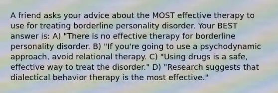 A friend asks your advice about the MOST effective therapy to use for treating borderline personality disorder. Your BEST answer is: A) "There is no effective therapy for borderline personality disorder. B) "If you're going to use a psychodynamic approach, avoid relational therapy. C) "Using drugs is a safe, effective way to treat the disorder." D) "Research suggests that dialectical behavior therapy is the most effective."