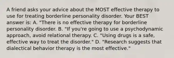 A friend asks your advice about the MOST effective therapy to use for treating borderline personality disorder. Your BEST answer is: A. "There is no effective therapy for borderline personality disorder. B. "If you're going to use a psychodynamic approach, avoid relational therapy. C. "Using drugs is a safe, effective way to treat the disorder." D. "Research suggests that dialectical behavior therapy is the most effective."