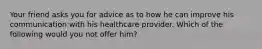 Your friend asks you for advice as to how he can improve his communication with his healthcare provider. Which of the following would you not offer him?