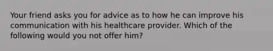 Your friend asks you for advice as to how he can improve his communication with his healthcare provider. Which of the following would you not offer him?