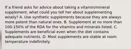 If a friend asks for advice about taking a vitamin/mineral supplement, what could you tell her about supplementing wisely? A. Use synthetic supplements because they are always more potent than natural ones. B. Supplement at no more than 100-150% of the RDA for the vitamins and minerals listed. C. Supplements are beneficial even when the diet contains adequate nutrients. D. Most supplements are stable at room temperature indefinitely.