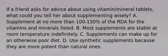 If a friend asks for advice about using vitamin/mineral tablets, what could you tell her about supplementing wisely? A. Supplement at no more than 100-150% of the RDA for the vitamins and minerals listed. B. Most supplements are stable at room temperature indefinitely. C. Supplements can make up for an otherwise poor diet. D. Use synthetic supplements because they are more potent than natural ones.