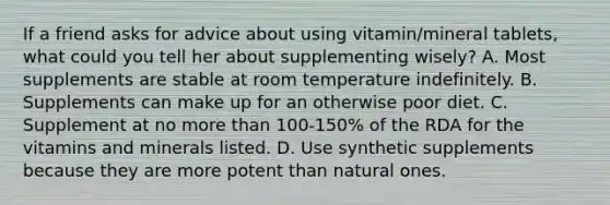 If a friend asks for advice about using vitamin/mineral tablets, what could you tell her about supplementing wisely? A. Most supplements are stable at room temperature indefinitely. B. Supplements can make up for an otherwise poor diet. C. Supplement at no more than 100-150% of the RDA for the vitamins and minerals listed. D. Use synthetic supplements because they are more potent than natural ones.