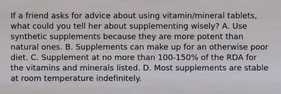 If a friend asks for advice about using vitamin/mineral tablets, what could you tell her about supplementing wisely? A. Use synthetic supplements because they are more potent than natural ones. B. Supplements can make up for an otherwise poor diet. C. Supplement at no more than 100-150% of the RDA for the vitamins and minerals listed. D. Most supplements are stable at room temperature indefinitely.