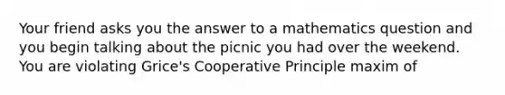 Your friend asks you the answer to a mathematics question and you begin talking about the picnic you had over the weekend. You are violating Grice's Cooperative Principle maxim of